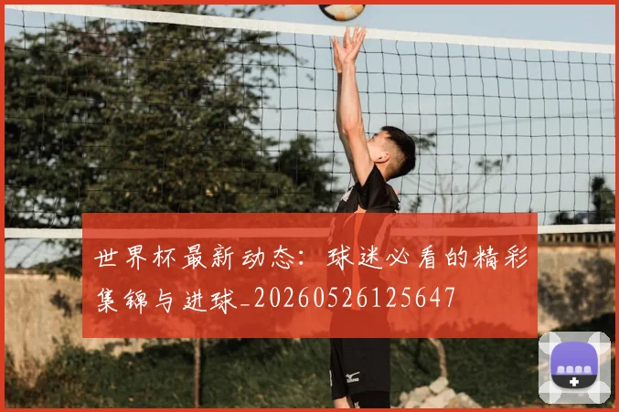 世界杯最新动态:球迷必看的精彩集锦与进球_20260526125647