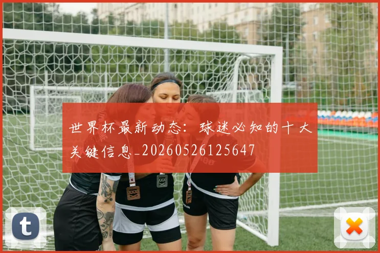 世界杯最新动态：球迷必知的十大关键信息_20260526125647