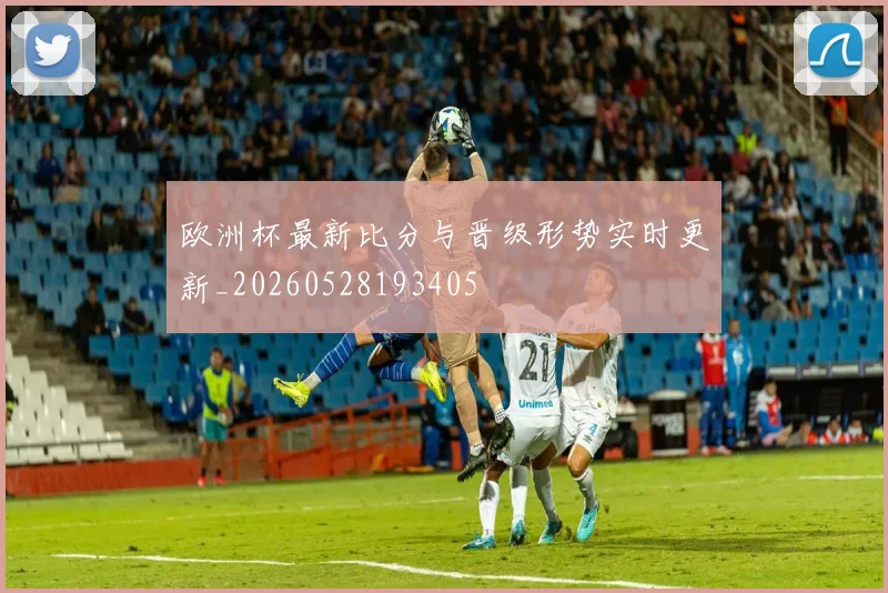 欧洲杯最新比分与晋级形势实时更新_20260528193405